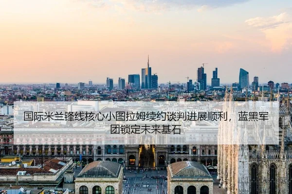 国际米兰锋线核心小图拉姆续约谈判进展顺利，蓝黑军团锁定未来基石