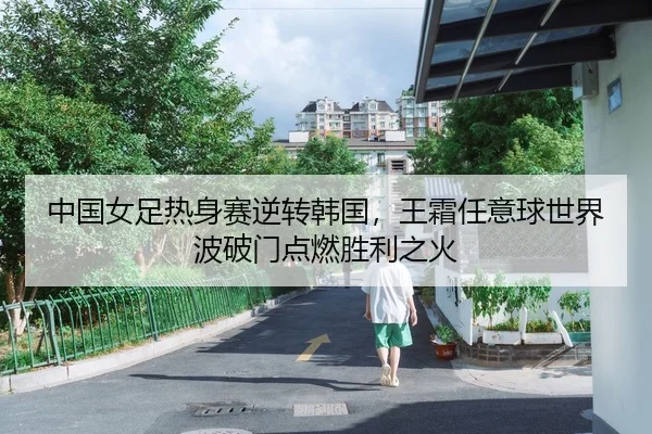 中国女足热身赛逆转韩国，王霜任意球世界波破门点燃胜利之火