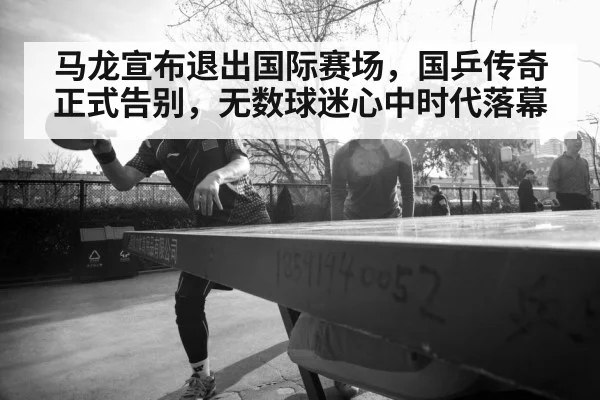 马龙宣布退出国际赛场，国乒传奇正式告别，无数球迷心中时代落幕